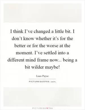 I think I’ve changed a little bit. I don’t know whether it’s for the better or for the worse at the moment. I’ve settled into a different mind frame now... being a bit wilder maybe! Picture Quote #1