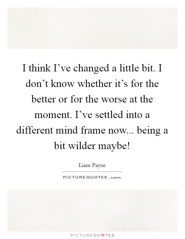 I think I've changed a little bit. I don't know whether it's for the better or for the worse at the moment. I've settled into a different mind frame now... being a bit wilder maybe! Picture Quote #1