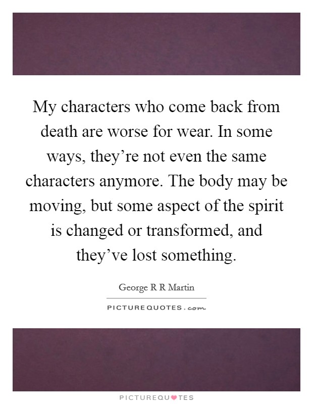 My characters who come back from death are worse for wear. In some ways, they're not even the same characters anymore. The body may be moving, but some aspect of the spirit is changed or transformed, and they've lost something. Picture Quote #1