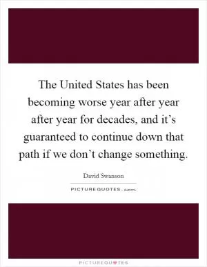 The United States has been becoming worse year after year after year for decades, and it’s guaranteed to continue down that path if we don’t change something Picture Quote #1