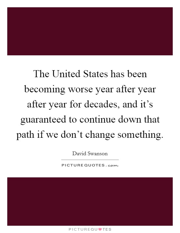 The United States has been becoming worse year after year after year for decades, and it's guaranteed to continue down that path if we don't change something. Picture Quote #1
