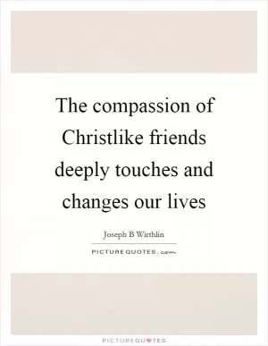 The compassion of Christlike friends deeply touches and changes our lives Picture Quote #1