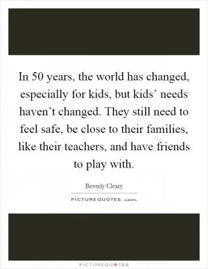 In 50 years, the world has changed, especially for kids, but kids’ needs haven’t changed. They still need to feel safe, be close to their families, like their teachers, and have friends to play with Picture Quote #1