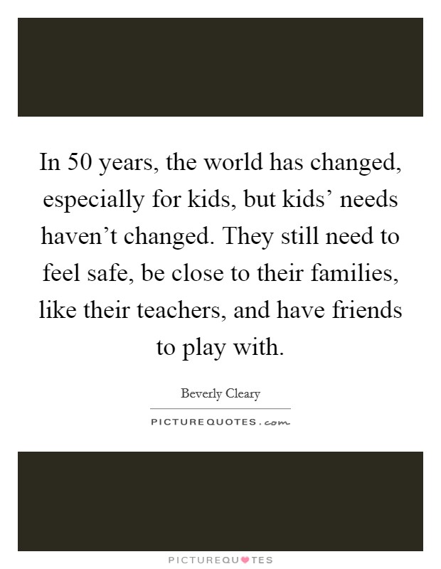 In 50 years, the world has changed, especially for kids, but kids' needs haven't changed. They still need to feel safe, be close to their families, like their teachers, and have friends to play with. Picture Quote #1