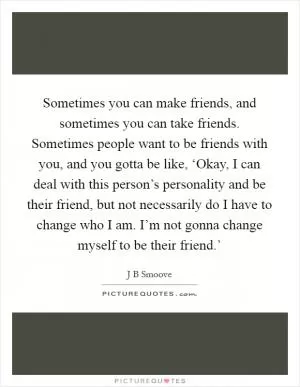 Sometimes you can make friends, and sometimes you can take friends. Sometimes people want to be friends with you, and you gotta be like, ‘Okay, I can deal with this person’s personality and be their friend, but not necessarily do I have to change who I am. I’m not gonna change myself to be their friend.’ Picture Quote #1