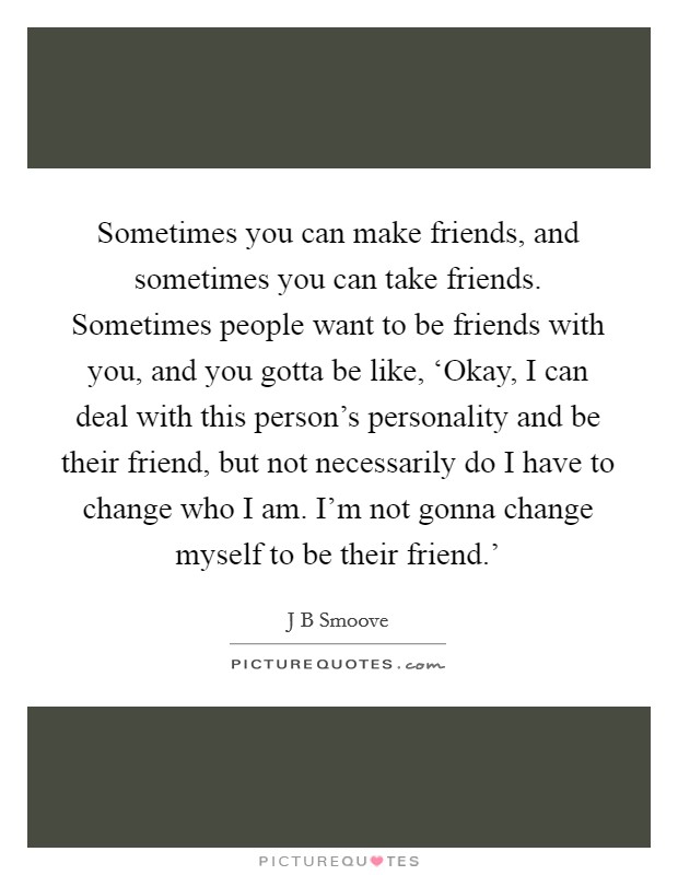 Sometimes you can make friends, and sometimes you can take friends. Sometimes people want to be friends with you, and you gotta be like, ‘Okay, I can deal with this person's personality and be their friend, but not necessarily do I have to change who I am. I'm not gonna change myself to be their friend.' Picture Quote #1