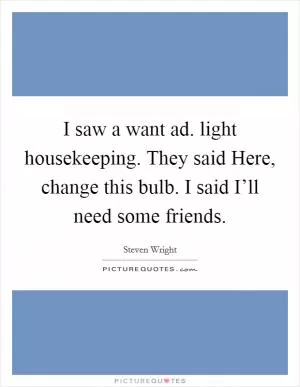 I saw a want ad. light housekeeping. They said Here, change this bulb. I said I’ll need some friends Picture Quote #1