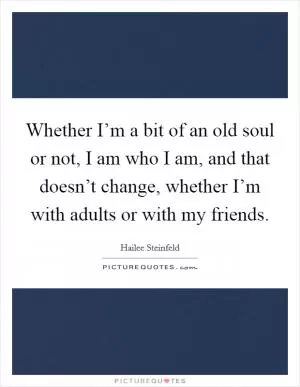 Whether I’m a bit of an old soul or not, I am who I am, and that doesn’t change, whether I’m with adults or with my friends Picture Quote #1