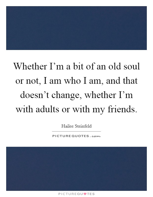 Whether I'm a bit of an old soul or not, I am who I am, and that doesn't change, whether I'm with adults or with my friends. Picture Quote #1