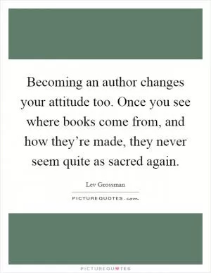 Becoming an author changes your attitude too. Once you see where books come from, and how they’re made, they never seem quite as sacred again Picture Quote #1