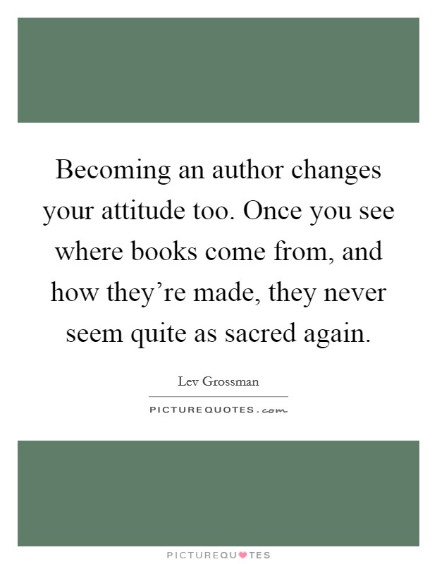 Becoming an author changes your attitude too. Once you see where books come from, and how they're made, they never seem quite as sacred again. Picture Quote #1