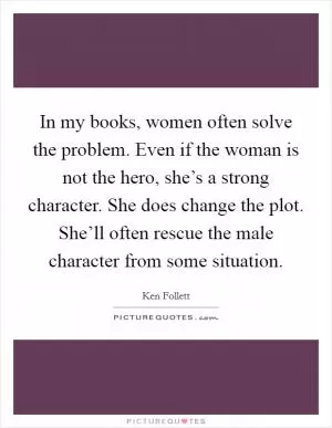 In my books, women often solve the problem. Even if the woman is not the hero, she’s a strong character. She does change the plot. She’ll often rescue the male character from some situation Picture Quote #1