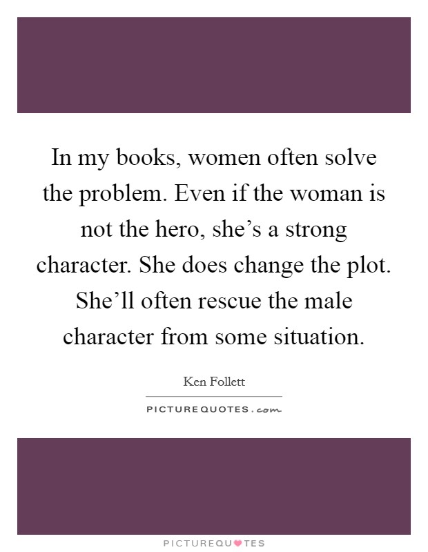 In my books, women often solve the problem. Even if the woman is not the hero, she's a strong character. She does change the plot. She'll often rescue the male character from some situation. Picture Quote #1