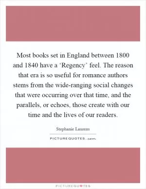 Most books set in England between 1800 and 1840 have a ‘Regency’ feel. The reason that era is so useful for romance authors stems from the wide-ranging social changes that were occurring over that time, and the parallels, or echoes, those create with our time and the lives of our readers Picture Quote #1