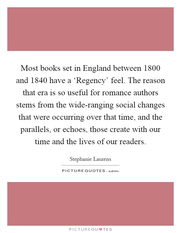 Most books set in England between 1800 and 1840 have a ‘Regency' feel. The reason that era is so useful for romance authors stems from the wide-ranging social changes that were occurring over that time, and the parallels, or echoes, those create with our time and the lives of our readers. Picture Quote #1
