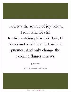 Variety’s the source of joy below, From whence still fresh-revolving pleasures flow, In books and love the mind one end pursues, And only change the expiring flames renews Picture Quote #1