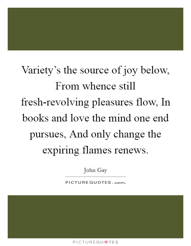 Variety's the source of joy below, From whence still fresh-revolving pleasures flow, In books and love the mind one end pursues, And only change the expiring flames renews. Picture Quote #1