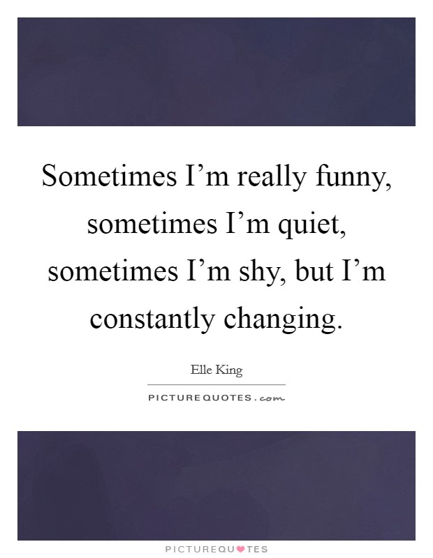Sometimes I'm really funny, sometimes I'm quiet, sometimes I'm shy, but I'm constantly changing. Picture Quote #1