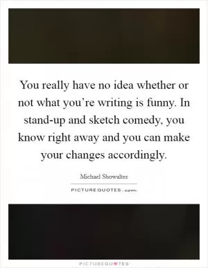 You really have no idea whether or not what you’re writing is funny. In stand-up and sketch comedy, you know right away and you can make your changes accordingly Picture Quote #1