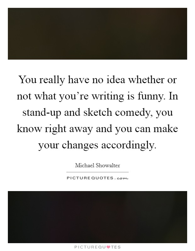 You really have no idea whether or not what you're writing is funny. In stand-up and sketch comedy, you know right away and you can make your changes accordingly. Picture Quote #1