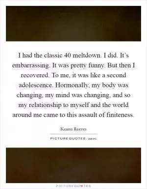 I had the classic 40 meltdown. I did. It’s embarrassing. It was pretty funny. But then I recovered. To me, it was like a second adolescence. Hormonally, my body was changing, my mind was changing, and so my relationship to myself and the world around me came to this assault of finiteness Picture Quote #1