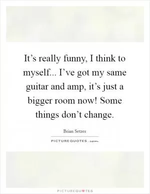 It’s really funny, I think to myself... I’ve got my same guitar and amp, it’s just a bigger room now! Some things don’t change Picture Quote #1