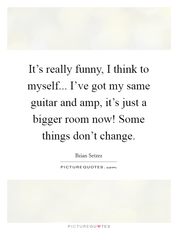 It's really funny, I think to myself... I've got my same guitar and amp, it's just a bigger room now! Some things don't change. Picture Quote #1