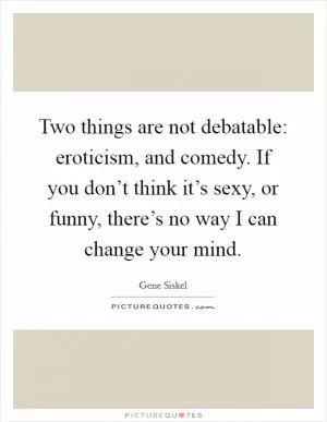 Two things are not debatable: eroticism, and comedy. If you don’t think it’s sexy, or funny, there’s no way I can change your mind Picture Quote #1