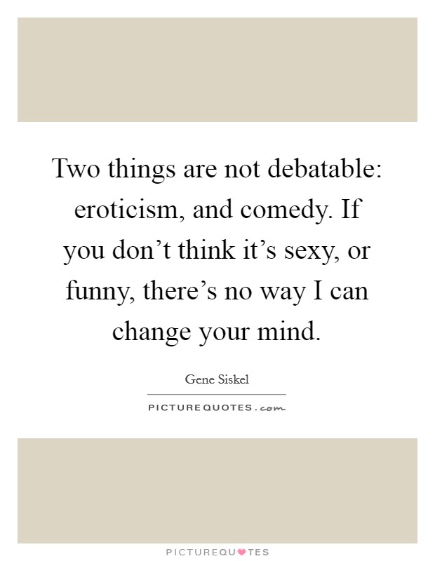 Two things are not debatable: eroticism, and comedy. If you don't think it's sexy, or funny, there's no way I can change your mind. Picture Quote #1