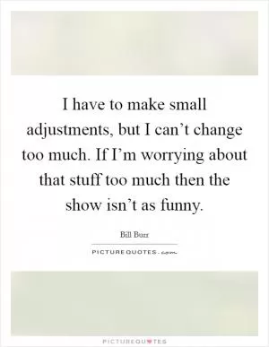 I have to make small adjustments, but I can’t change too much. If I’m worrying about that stuff too much then the show isn’t as funny Picture Quote #1