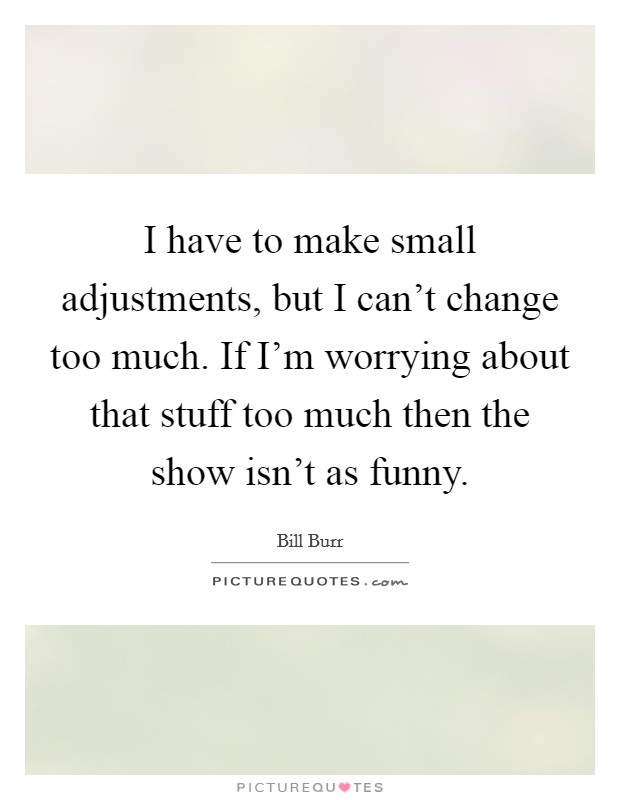 I have to make small adjustments, but I can't change too much. If I'm worrying about that stuff too much then the show isn't as funny. Picture Quote #1