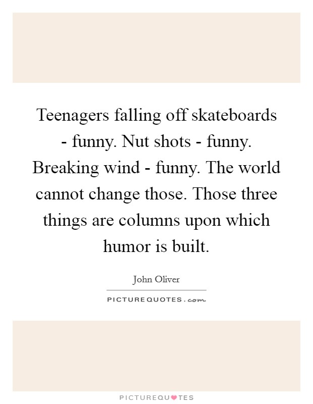 Teenagers falling off skateboards - funny. Nut shots - funny. Breaking wind - funny. The world cannot change those. Those three things are columns upon which humor is built. Picture Quote #1