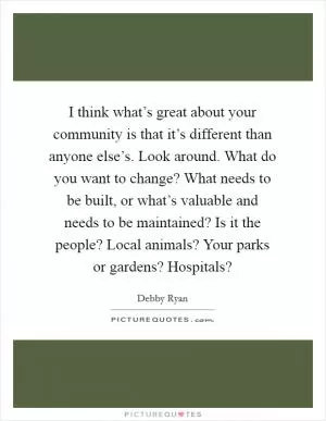 I think what’s great about your community is that it’s different than anyone else’s. Look around. What do you want to change? What needs to be built, or what’s valuable and needs to be maintained? Is it the people? Local animals? Your parks or gardens? Hospitals? Picture Quote #1