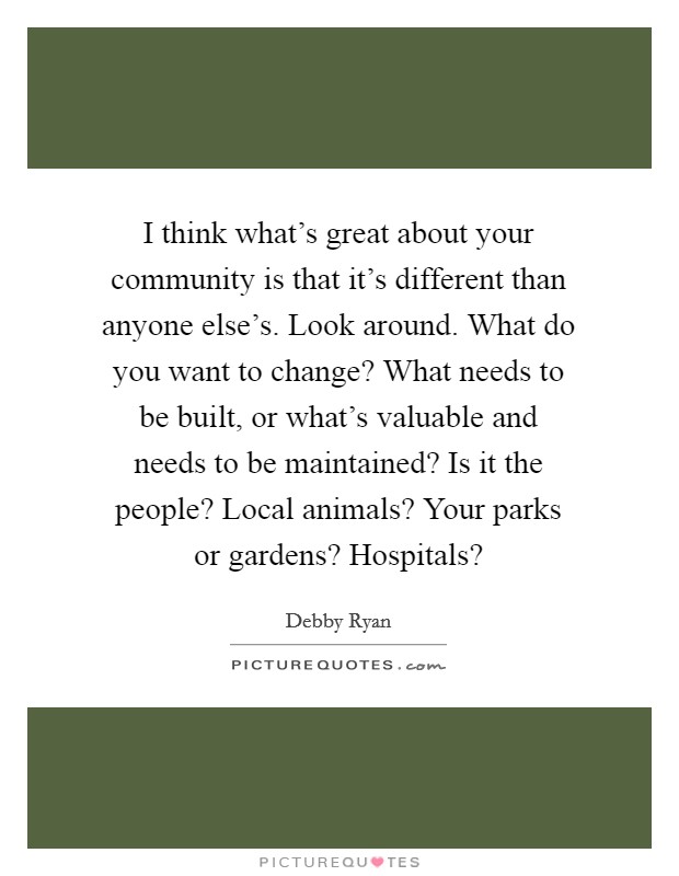 I think what's great about your community is that it's different than anyone else's. Look around. What do you want to change? What needs to be built, or what's valuable and needs to be maintained? Is it the people? Local animals? Your parks or gardens? Hospitals? Picture Quote #1