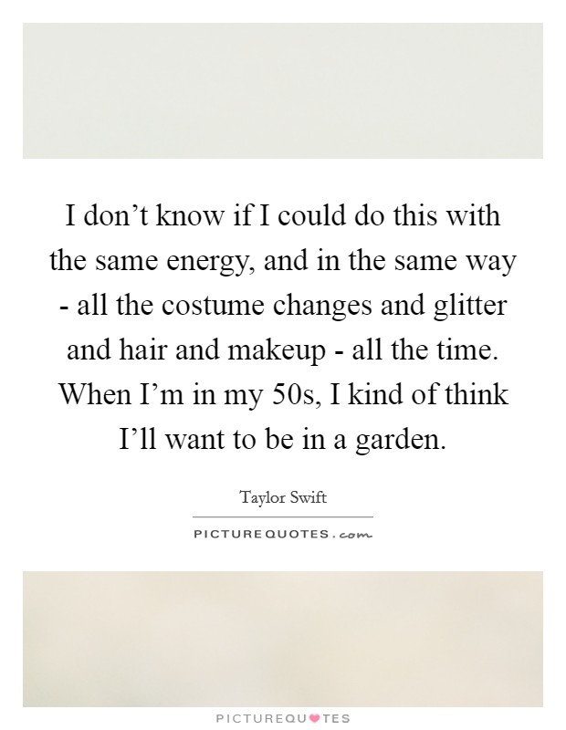I don't know if I could do this with the same energy, and in the same way - all the costume changes and glitter and hair and makeup - all the time. When I'm in my 50s, I kind of think I'll want to be in a garden. Picture Quote #1