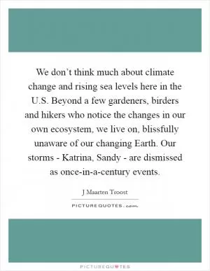 We don’t think much about climate change and rising sea levels here in the U.S. Beyond a few gardeners, birders and hikers who notice the changes in our own ecosystem, we live on, blissfully unaware of our changing Earth. Our storms - Katrina, Sandy - are dismissed as once-in-a-century events Picture Quote #1