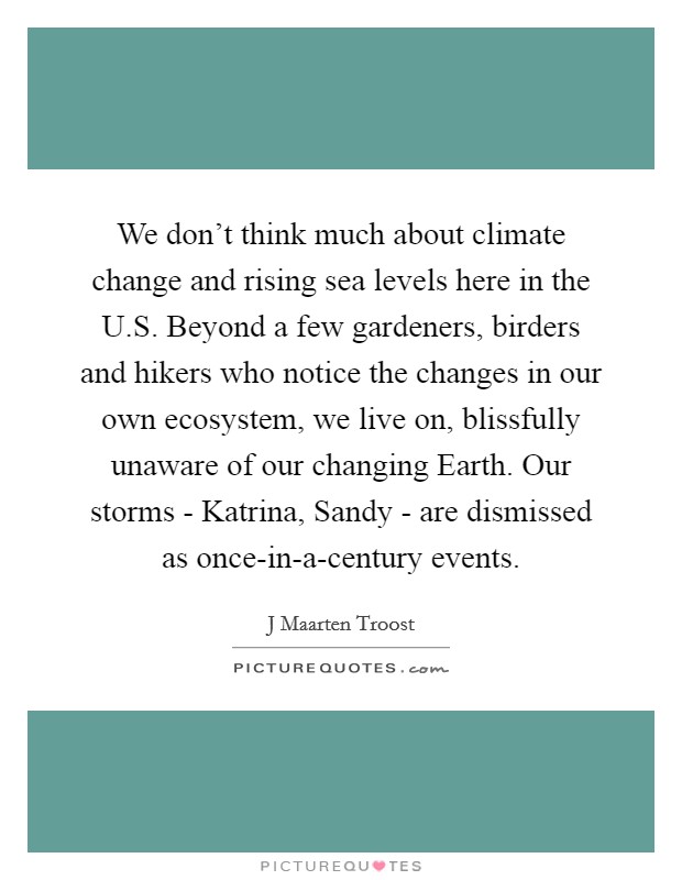 We don't think much about climate change and rising sea levels here in the U.S. Beyond a few gardeners, birders and hikers who notice the changes in our own ecosystem, we live on, blissfully unaware of our changing Earth. Our storms - Katrina, Sandy - are dismissed as once-in-a-century events. Picture Quote #1