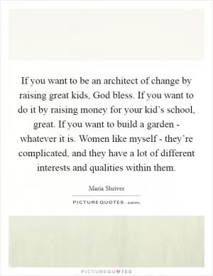 If you want to be an architect of change by raising great kids, God bless. If you want to do it by raising money for your kid’s school, great. If you want to build a garden - whatever it is. Women like myself - they’re complicated, and they have a lot of different interests and qualities within them Picture Quote #1