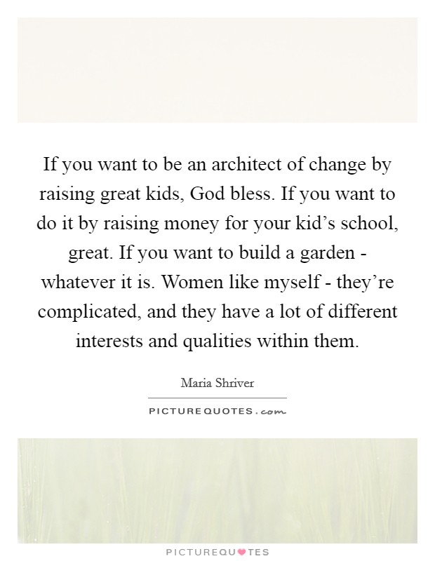 If you want to be an architect of change by raising great kids, God bless. If you want to do it by raising money for your kid's school, great. If you want to build a garden - whatever it is. Women like myself - they're complicated, and they have a lot of different interests and qualities within them. Picture Quote #1