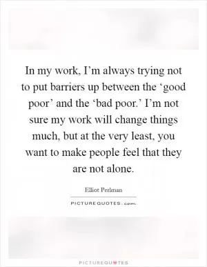 In my work, I’m always trying not to put barriers up between the ‘good poor’ and the ‘bad poor.’ I’m not sure my work will change things much, but at the very least, you want to make people feel that they are not alone Picture Quote #1