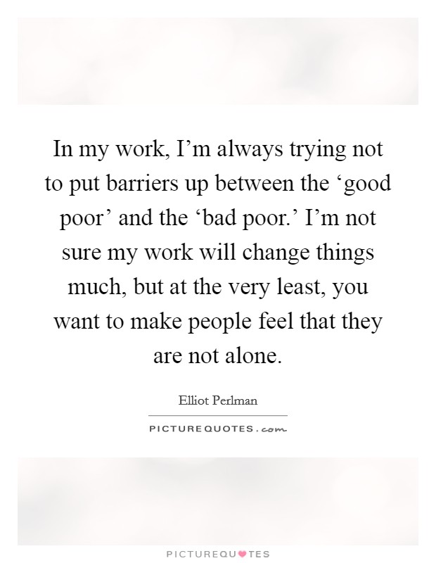 In my work, I'm always trying not to put barriers up between the ‘good poor' and the ‘bad poor.' I'm not sure my work will change things much, but at the very least, you want to make people feel that they are not alone. Picture Quote #1