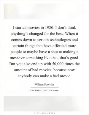 I started movies in 1980. I don’t think anything’s changed for the best. When it comes down to certain technologies and certain things that have afforded more people to maybe have a shot at making a movie or something like that, that’s good. But you also end up with 50,000 times the amount of bad movies, because now anybody can make a bad movie Picture Quote #1