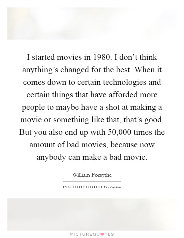 I started movies in 1980. I don't think anything's changed for the best. When it comes down to certain technologies and certain things that have afforded more people to maybe have a shot at making a movie or something like that, that's good. But you also end up with 50,000 times the amount of bad movies, because now anybody can make a bad movie. Picture Quote #1
