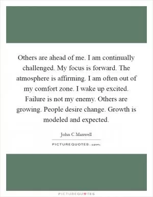 Others are ahead of me. I am continually challenged. My focus is forward. The atmosphere is affirming. I am often out of my comfort zone. I wake up excited. Failure is not my enemy. Others are growing. People desire change. Growth is modeled and expected Picture Quote #1