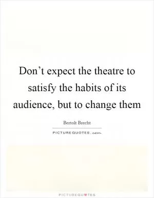 Don’t expect the theatre to satisfy the habits of its audience, but to change them Picture Quote #1
