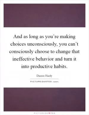And as long as you’re making choices unconsciously, you can’t consciously choose to change that ineffective behavior and turn it into productive habits Picture Quote #1