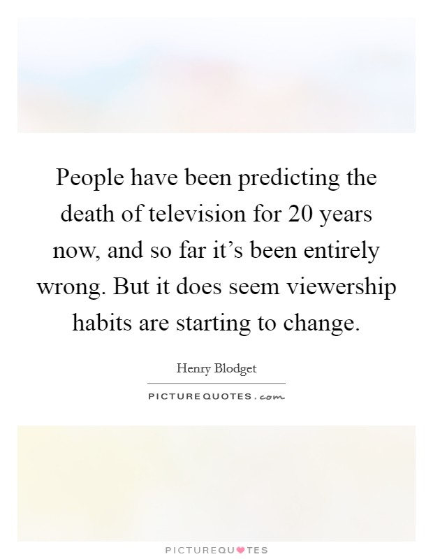 People have been predicting the death of television for 20 years now, and so far it's been entirely wrong. But it does seem viewership habits are starting to change. Picture Quote #1