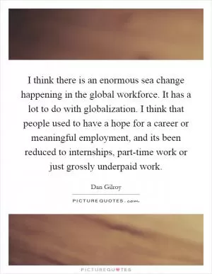 I think there is an enormous sea change happening in the global workforce. It has a lot to do with globalization. I think that people used to have a hope for a career or meaningful employment, and its been reduced to internships, part-time work or just grossly underpaid work Picture Quote #1