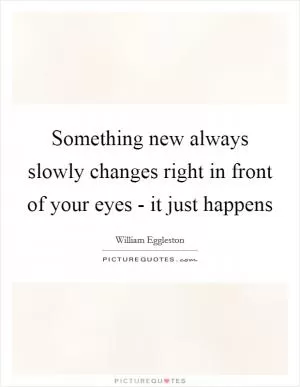 Something new always slowly changes right in front of your eyes - it just happens Picture Quote #1