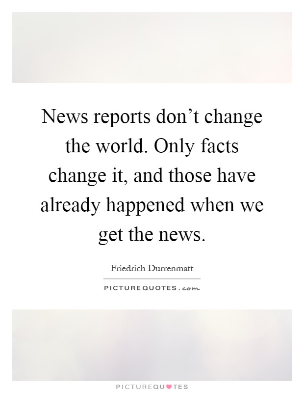 News reports don't change the world. Only facts change it, and those have already happened when we get the news. Picture Quote #1